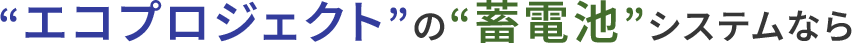“エコプロジェクト”の“蓄電池”システムなら